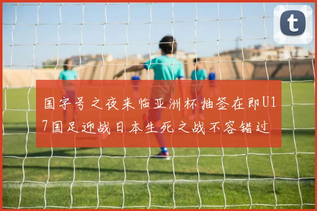 国字号之夜来临亚洲杯抽签在即U17国足迎战日本生死之战不容错过