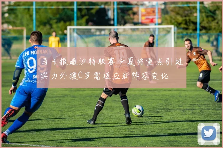 马卡报道沙特联赛今夏将重点引进实力外援C罗需适应新阵容变化