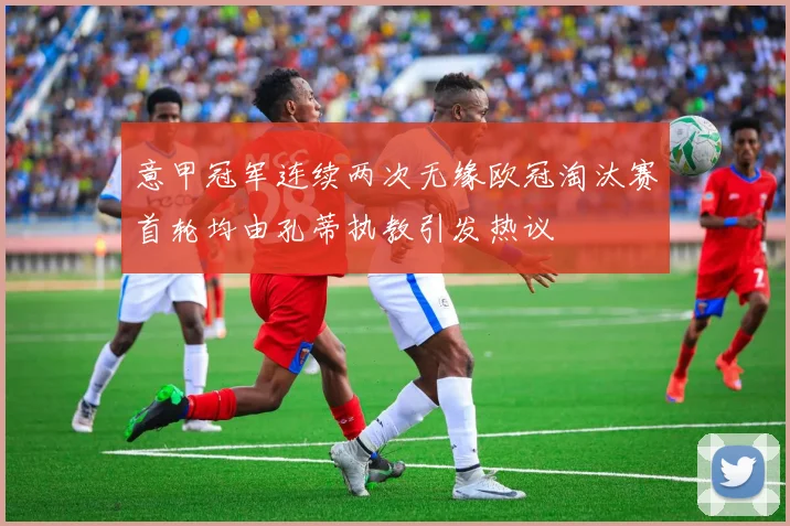 意甲冠军连续两次无缘欧冠淘汰赛首轮均由孔蒂执教引发热议