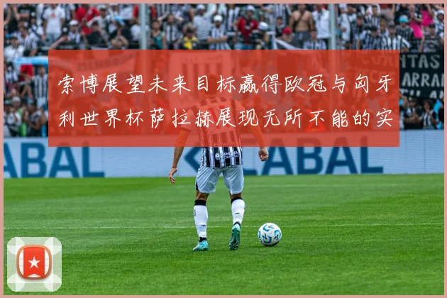索博展望未来目标赢得欧冠与匈牙利世界杯萨拉赫展现无所不能的实力