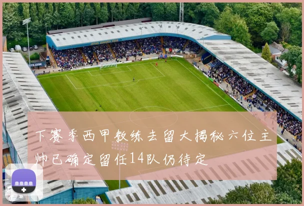 下赛季西甲教练去留大揭秘六位主帅已确定留任14队仍待定