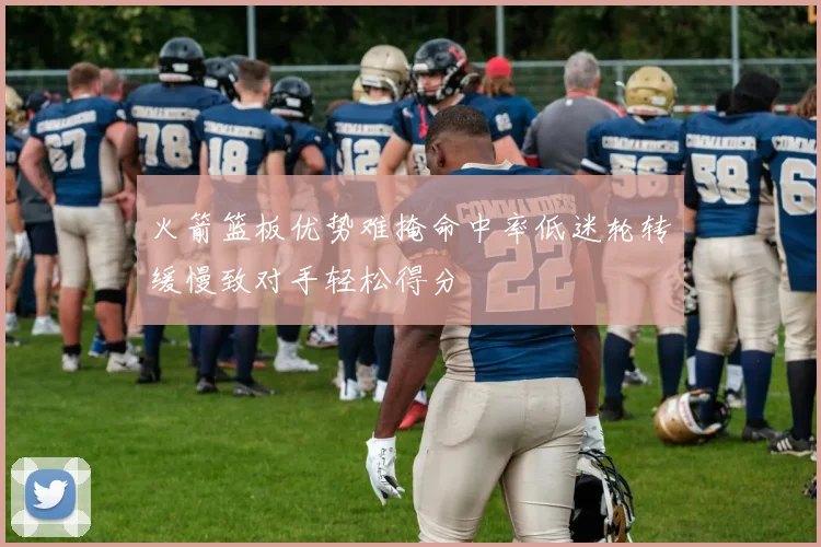 火箭篮板优势难掩命中率低迷轮转缓慢致对手轻松得分
