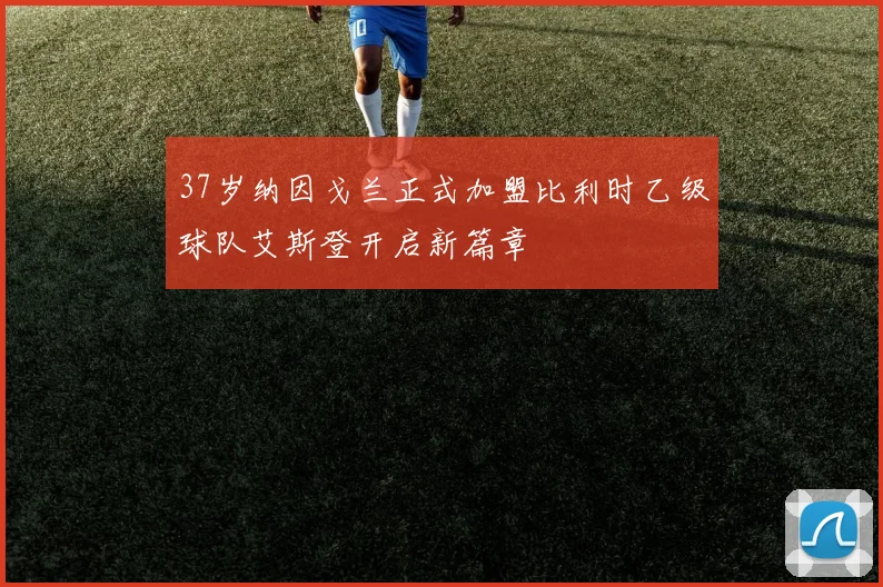37岁纳因戈兰正式加盟比利时乙级球队艾斯登开启新篇章