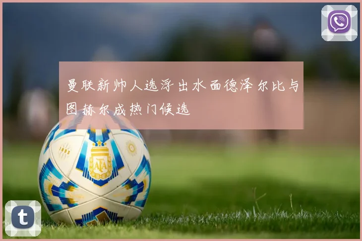 曼联新帅人选浮出水面德泽尔比与图赫尔成热门候选