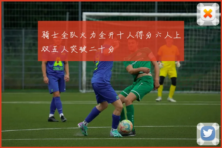 骑士全队火力全开十人得分六人上双五人突破二十分