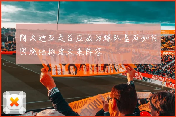 阿夫迪亚是否应成为球队基石如何围绕他构建未来阵容