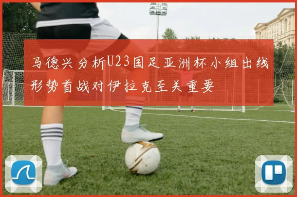 马德兴分析U23国足亚洲杯小组出线形势首战对伊拉克至关重要