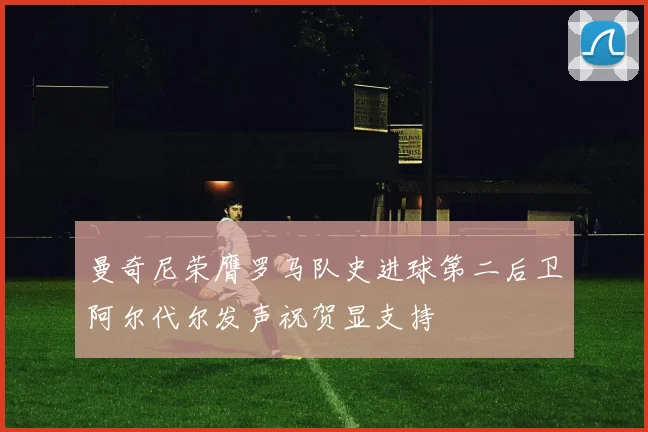 曼奇尼荣膺罗马队史进球第二后卫阿尔代尔发声祝贺显支持