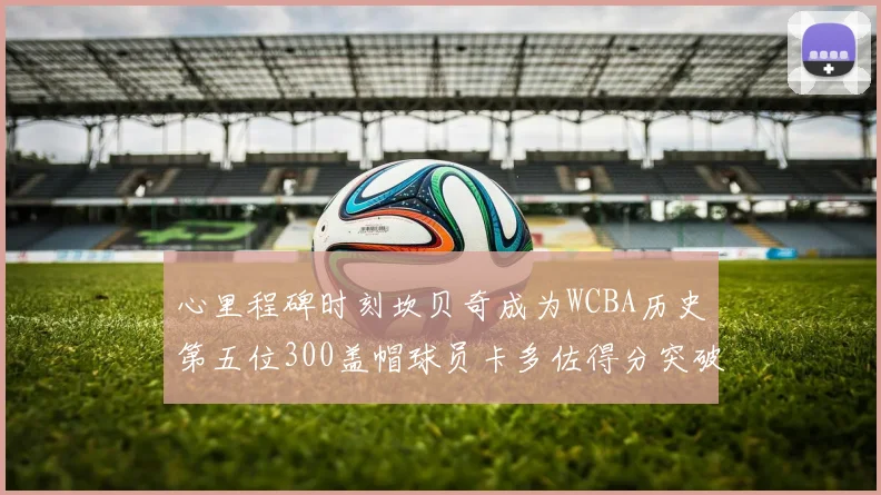 心里程碑时刻坎贝奇成为WCBA历史第五位300盖帽球员卡多佐得分突破1000大关