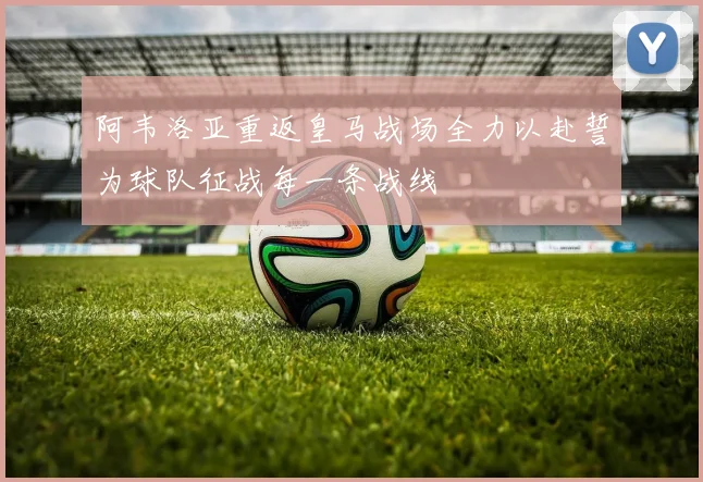 阿韦洛亚重返皇马战场全力以赴誓为球队征战每一条战线