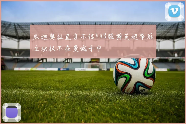 瓜迪奥拉直言不信VAR强调英超争冠主动权不在曼城手中