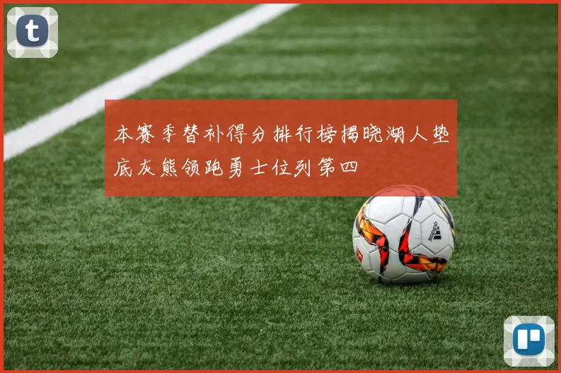 本赛季替补得分排行榜揭晓湖人垫底灰熊领跑勇士位列第四