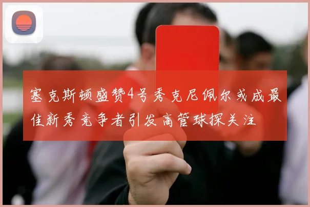 塞克斯顿盛赞4号秀克尼佩尔或成最佳新秀竞争者引发高管球探关注