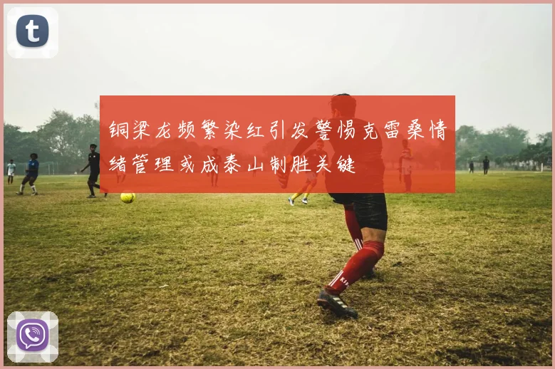 铜梁龙频繁染红引发警惕克雷桑情绪管理或成泰山制胜关键